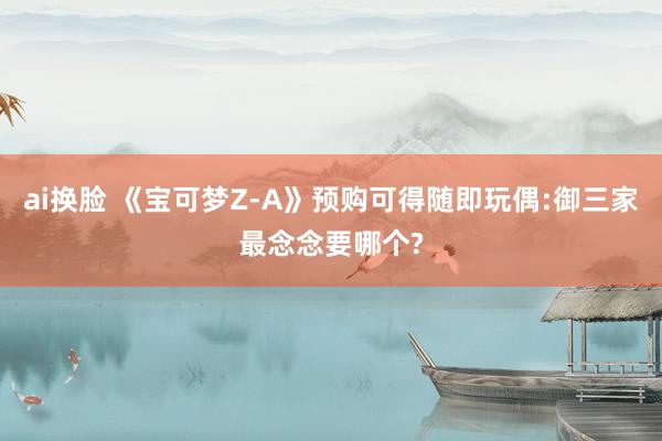 ai换脸 《宝可梦Z-A》预购可得随即玩偶:御三家最念念要哪个?