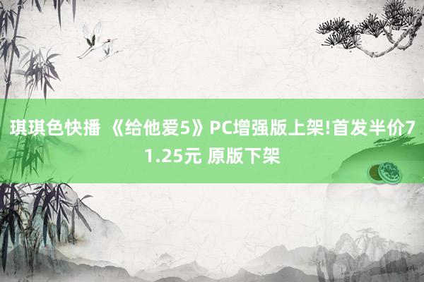 琪琪色快播 《给他爱5》PC增强版上架!首发半价71.25元 原版下架