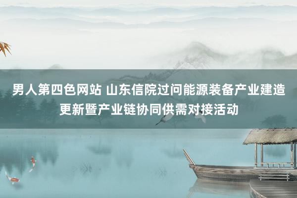男人第四色网站 山东信院过问能源装备产业建造更新暨产业链协同供需对接活动