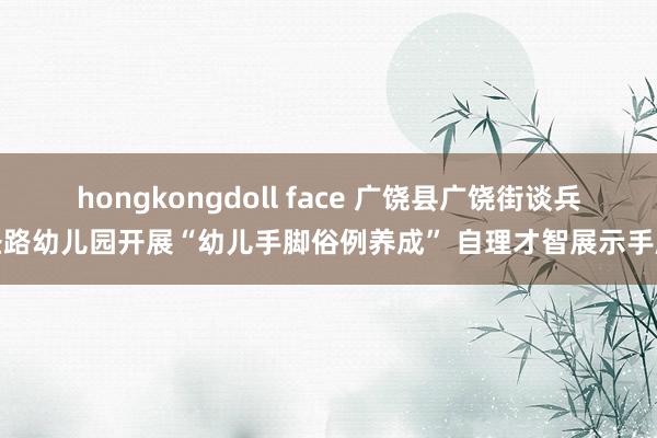 hongkongdoll face 广饶县广饶街谈兵圣路幼儿园开展“幼儿手脚俗例养成” 自理才智展示手脚