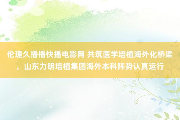伦理久播播快播电影网 共筑医学培植海外化桥梁，山东力明培植集团海外本科阵势认真运行