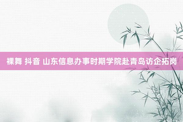 裸舞 抖音 山东信息办事时期学院赴青岛访企拓岗