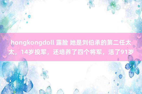 hongkongdoll 露脸 她是刘伯承的第二任太太，14岁投军，还培养了四个将军，活了91岁