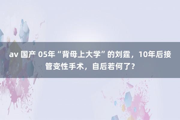 av 国产 05年“背母上大学”的刘霆，10年后接管变性手术，自后若何了？