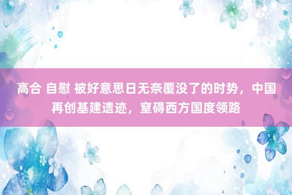 高合 自慰 被好意思日无奈覆没了的时势，中国再创基建遗迹，窒碍西方国度领路