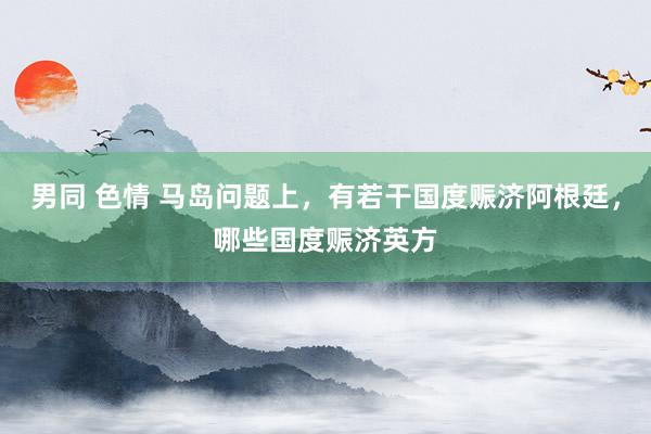 男同 色情 马岛问题上，有若干国度赈济阿根廷，哪些国度赈济英方