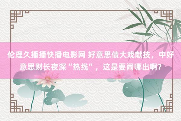 伦理久播播快播电影网 好意思债大戏献技，中好意思财长夜深“热线”，这是要闹哪出啊？