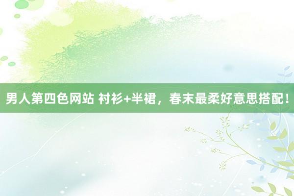 男人第四色网站 衬衫+半裙，春末最柔好意思搭配！
