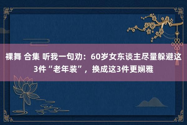 裸舞 合集 听我一句劝：60岁女东谈主尽量躲避这3件“老年装”，换成这3件更娴雅