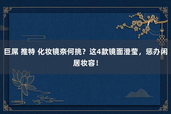 巨屌 推特 化妆镜奈何挑？这4款镜面澄莹，惩办闲居妆容！