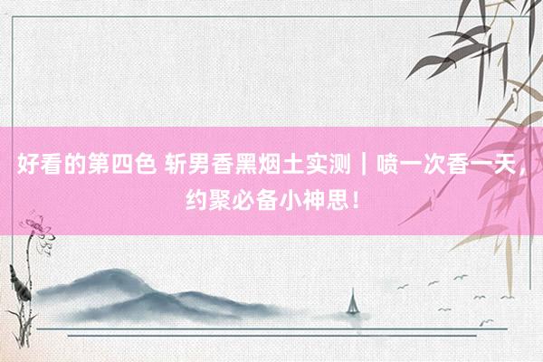 好看的第四色 斩男香黑烟土实测｜喷一次香一天，约聚必备小神思！