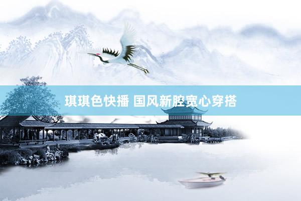 琪琪色快播 国风新腔宽心穿搭