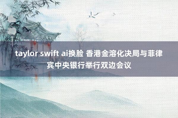 taylor swift ai换脸 香港金溶化决局与菲律宾中央银行举行双边会议
