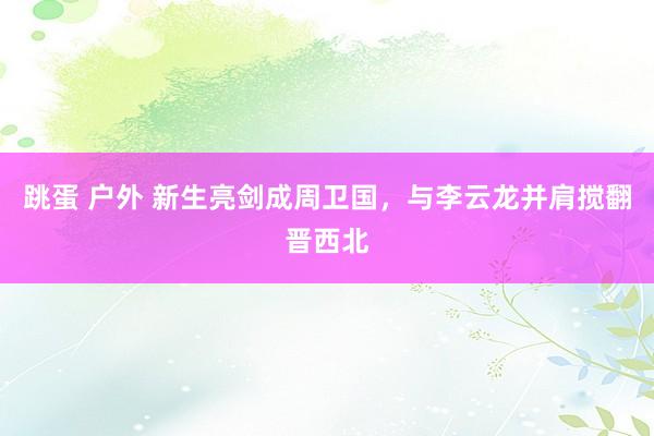 跳蛋 户外 新生亮剑成周卫国，与李云龙并肩搅翻晋西北