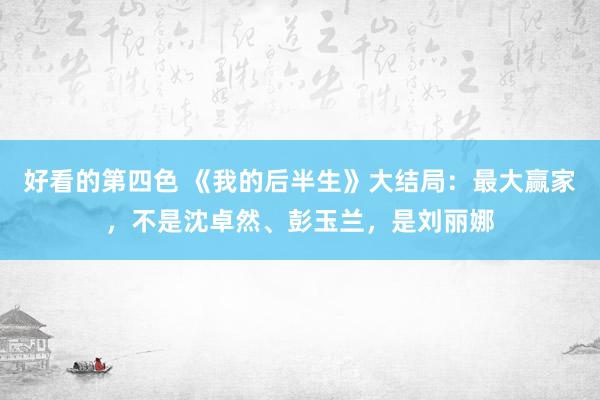 好看的第四色 《我的后半生》大结局：最大赢家，不是沈卓然、彭玉兰，是刘丽娜