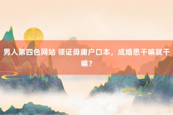 男人第四色网站 领证毋庸户口本，成婚思干嘛就干嘛？