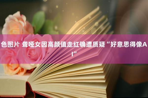 色图片 聋哑女因高颜值走红确遭质疑“好意思得像AI”