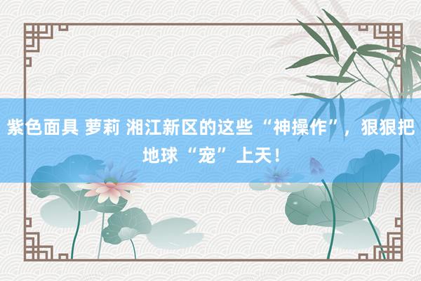 紫色面具 萝莉 湘江新区的这些 “神操作”，狠狠把地球 “宠” 上天！