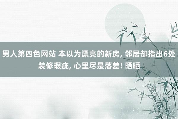 男人第四色网站 本以为漂亮的新房， 邻居却指出6处装修瑕疵， 心里尽是落差! 晒晒