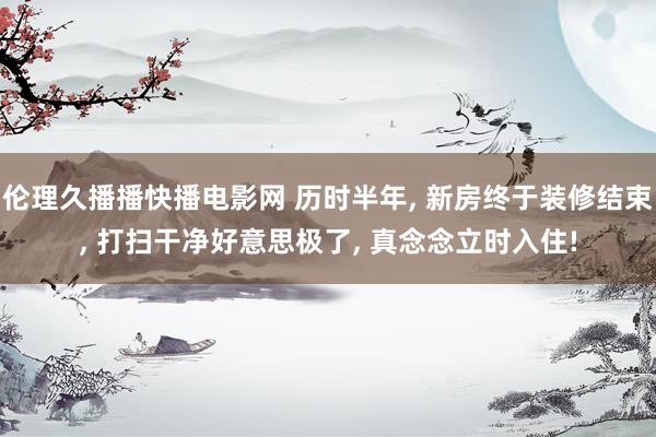 伦理久播播快播电影网 历时半年， 新房终于装修结束， 打扫干净好意思极了， 真念念立时入住!