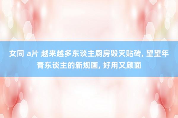女同 a片 越来越多东谈主厨房毁灭贴砖， 望望年青东谈主的新规画， 好用又颜面