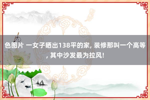 色图片 一女子晒出138平的家， 装修那叫一个高等， 其中沙发最为拉风!