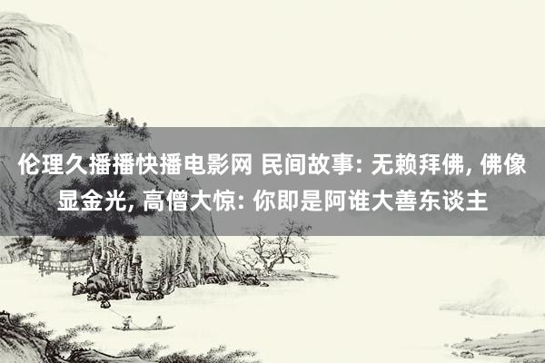 伦理久播播快播电影网 民间故事: 无赖拜佛， 佛像显金光， 高僧大惊: 你即是阿谁大善东谈主