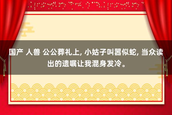 国产 人兽 公公葬礼上， 小姑子叫嚣似蛇， 当众读出的遗嘱让我混身发冷。