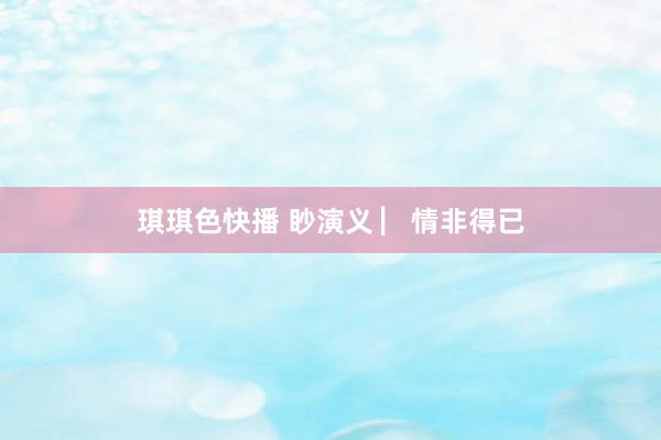 琪琪色快播 眇演义 ▏情非得已