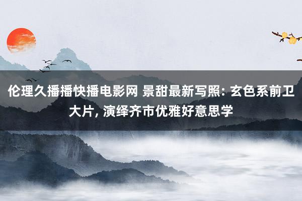 伦理久播播快播电影网 景甜最新写照: 玄色系前卫大片， 演绎齐市优雅好意思学