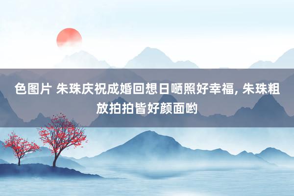 色图片 朱珠庆祝成婚回想日嗮照好幸福， 朱珠粗放拍拍皆好颜面哟