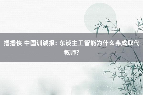 撸撸侠 中国训诫报: 东谈主工智能为什么弗成取代教师?