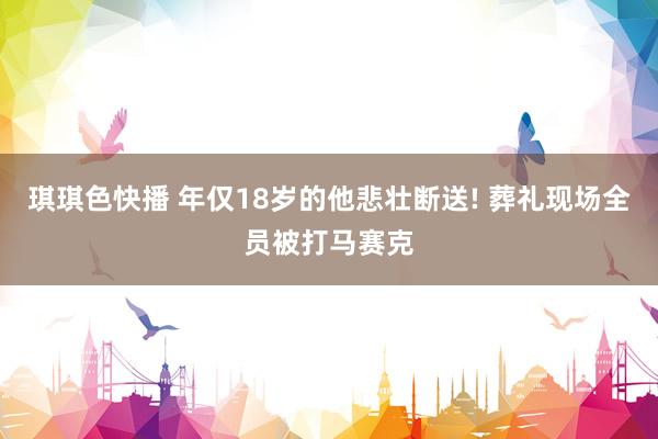 琪琪色快播 年仅18岁的他悲壮断送! 葬礼现场全员被打马赛克