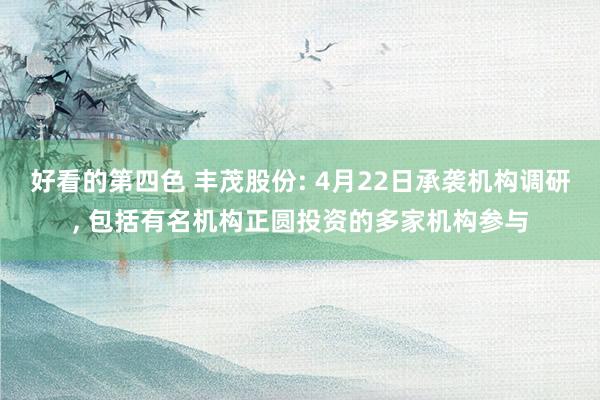 好看的第四色 丰茂股份: 4月22日承袭机构调研， 包括有名机构正圆投资的多家机构参与