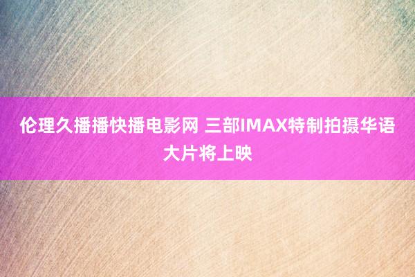伦理久播播快播电影网 三部IMAX特制拍摄华语大片将上映