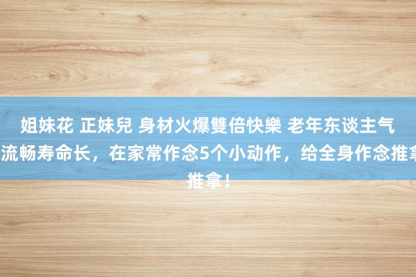 姐妹花 正妹兒 身材火爆雙倍快樂 老年东谈主气血流畅寿命长，在家常作念5个小动作，给全身作念推拿！