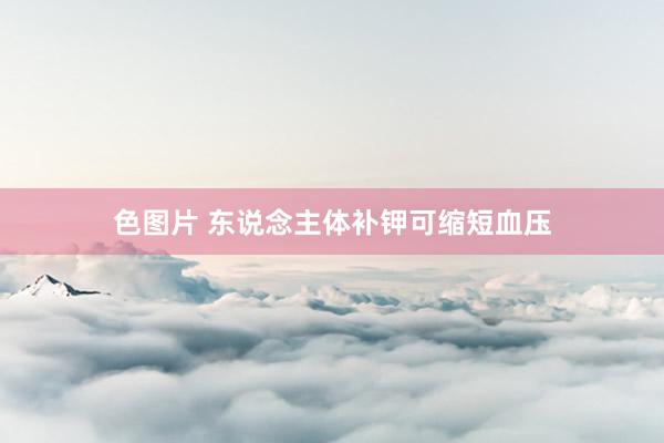 色图片 东说念主体补钾可缩短血压
