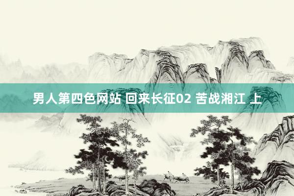 男人第四色网站 回来长征02 苦战湘江 上
