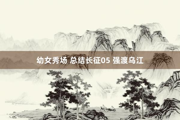 幼女秀场 总结长征05 强渡乌江