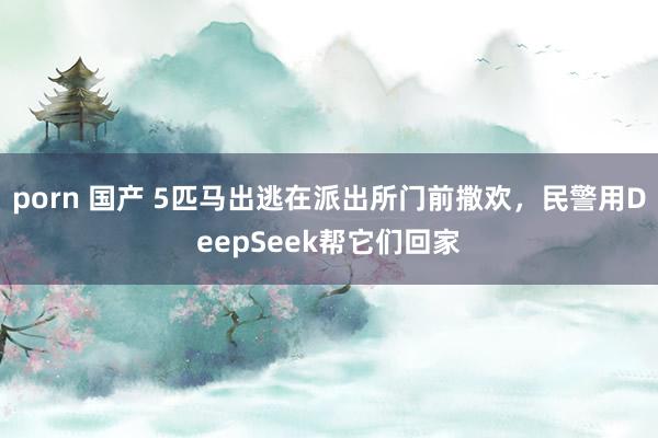 porn 国产 5匹马出逃在派出所门前撒欢，民警用DeepSeek帮它们回家