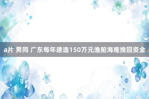 a片 男同 广东每年建造150万元渔船海难挽回资金