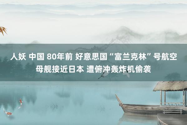 人妖 中国 80年前 好意思国“富兰克林”号航空母舰接近日本 遭俯冲轰炸机偷袭
