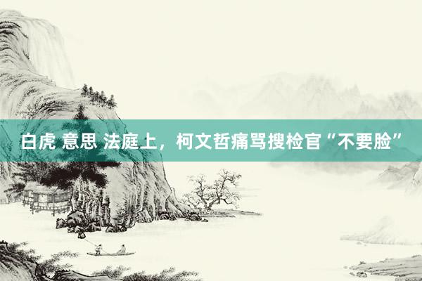 白虎 意思 法庭上，柯文哲痛骂搜检官“不要脸”